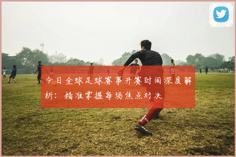 今日全球足球赛事开赛时间深度解析：精准掌握每场焦点对决