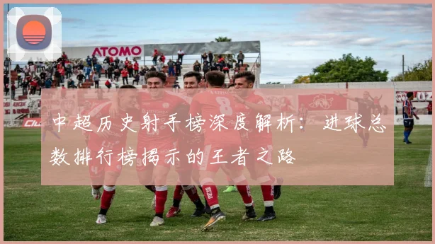 中超历史射手榜深度解析:进球总数排行榜揭示的王者之路