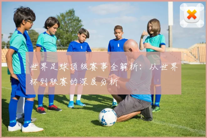 世界足球顶级赛事全解析:从世界杯到联赛的深度分析