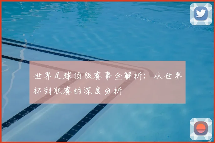 世界足球顶级赛事全解析：从世界杯到联赛的深度分析