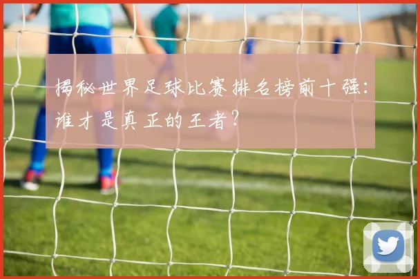 揭秘世界足球比赛排名榜前十强:谁才是真正的王者?
