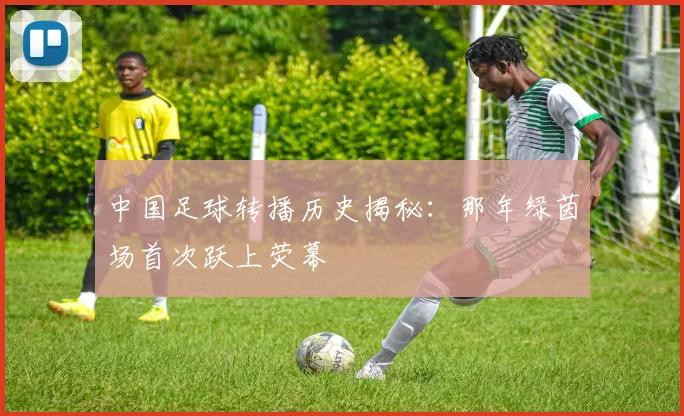 中国足球转播历史揭秘：那年绿茵场首次跃上荧幕