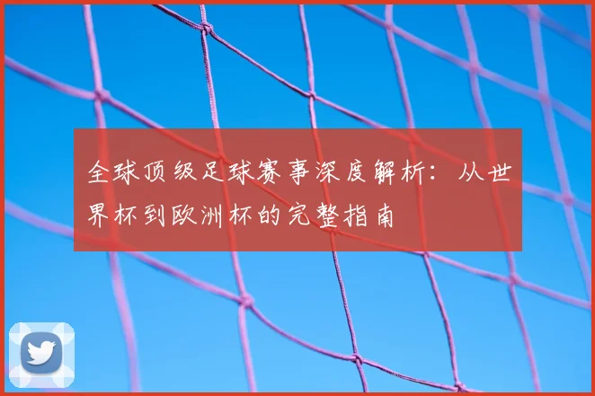 全球顶级足球赛事深度解析：从世界杯到欧洲杯的完整指南