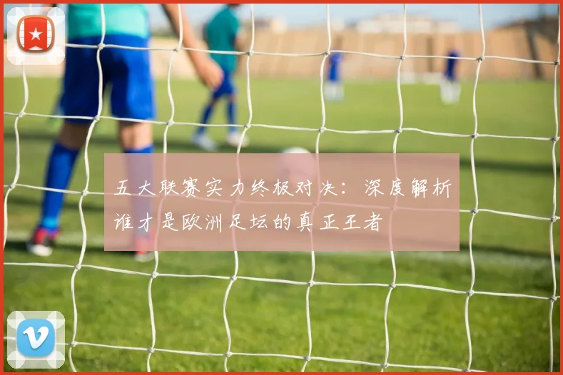 五大联赛实力终极对决：深度解析谁才是欧洲足坛的真正王者