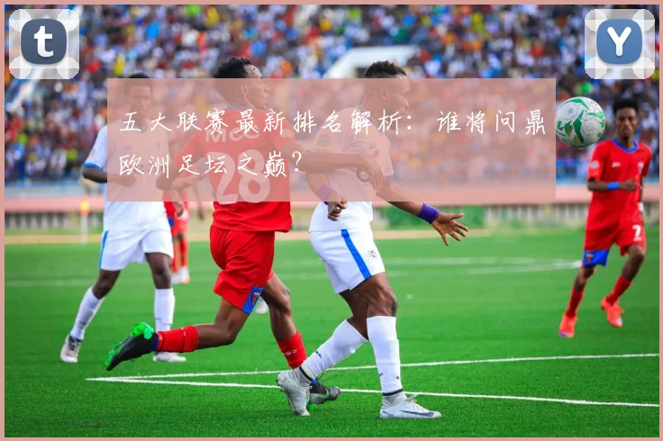 五大联赛最新排名解析：谁将问鼎欧洲足坛之巅？