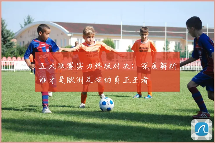 五大联赛实力终极对决：深度解析谁才是欧洲足坛的真正王者