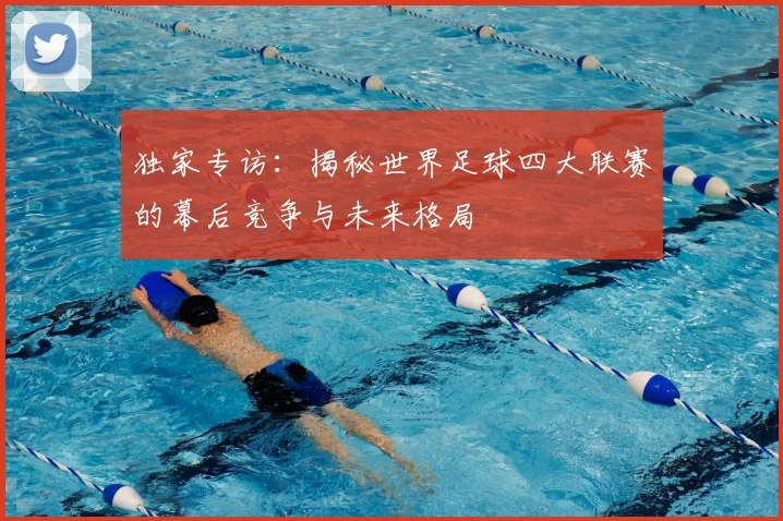独家专访：揭秘世界足球四大联赛的幕后竞争与未来格局